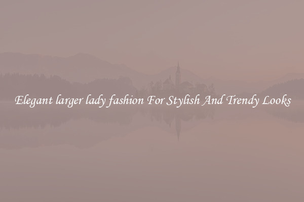 Elegant larger lady fashion For Stylish And Trendy Looks