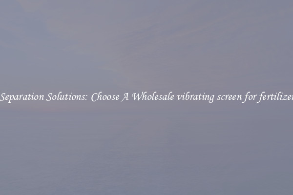 Separation Solutions: Choose A Wholesale vibrating screen for fertilizer